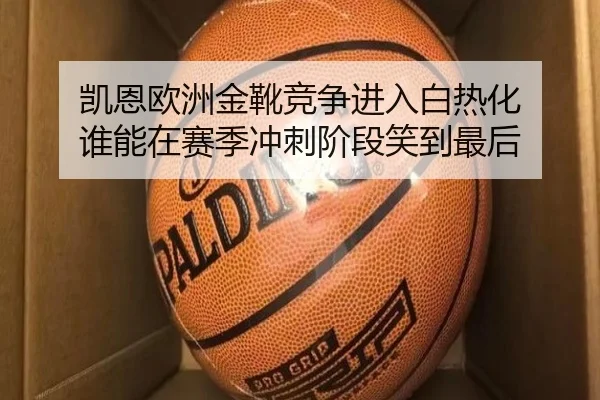 凯恩欧洲金靴竞争进入白热化 谁能在赛季冲刺阶段笑到最后